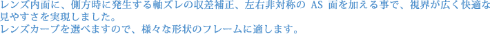 レンズ内面に、側方時に発生する軸ズレの収差補正、左右非対称のAS面を加える事で、視界が広く快適な見やすさを実現しました。 レンズカーブを選べますので、様々な形状のフレームに適します。